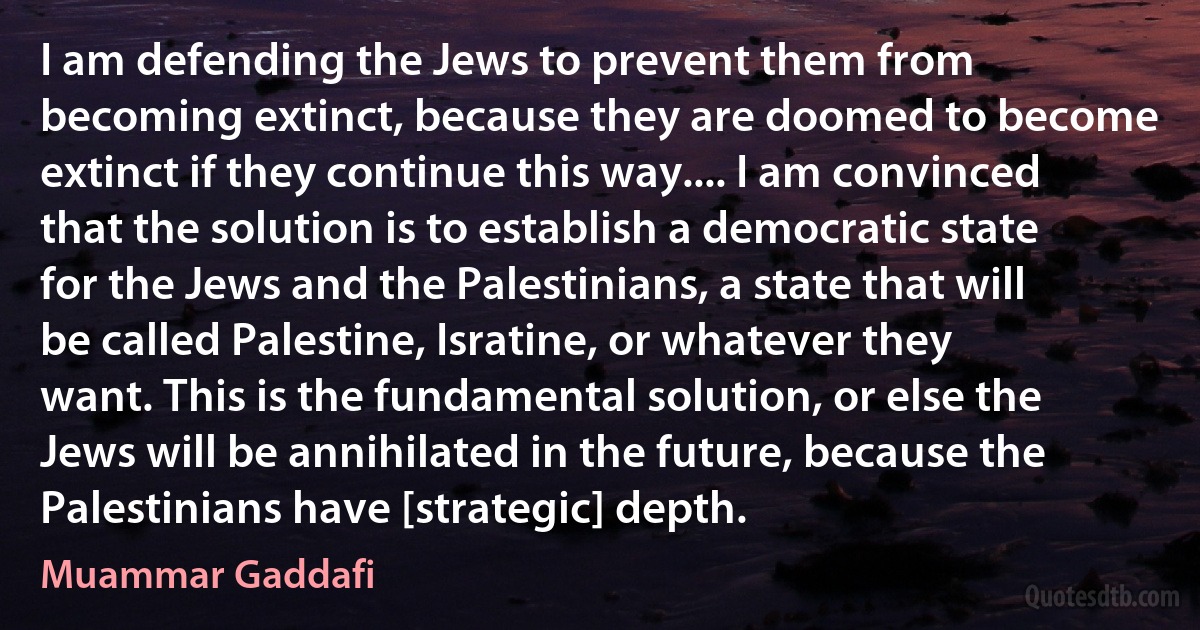 I am defending the Jews to prevent them from becoming extinct, because they are doomed to become extinct if they continue this way.... I am convinced that the solution is to establish a democratic state for the Jews and the Palestinians, a state that will be called Palestine, Isratine, or whatever they want. This is the fundamental solution, or else the Jews will be annihilated in the future, because the Palestinians have [strategic] depth. (Muammar Gaddafi)