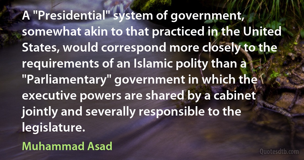 A "Presidential" system of government, somewhat akin to that practiced in the United States, would correspond more closely to the requirements of an Islamic polity than a "Parliamentary" government in which the executive powers are shared by a cabinet jointly and severally responsible to the legislature. (Muhammad Asad)