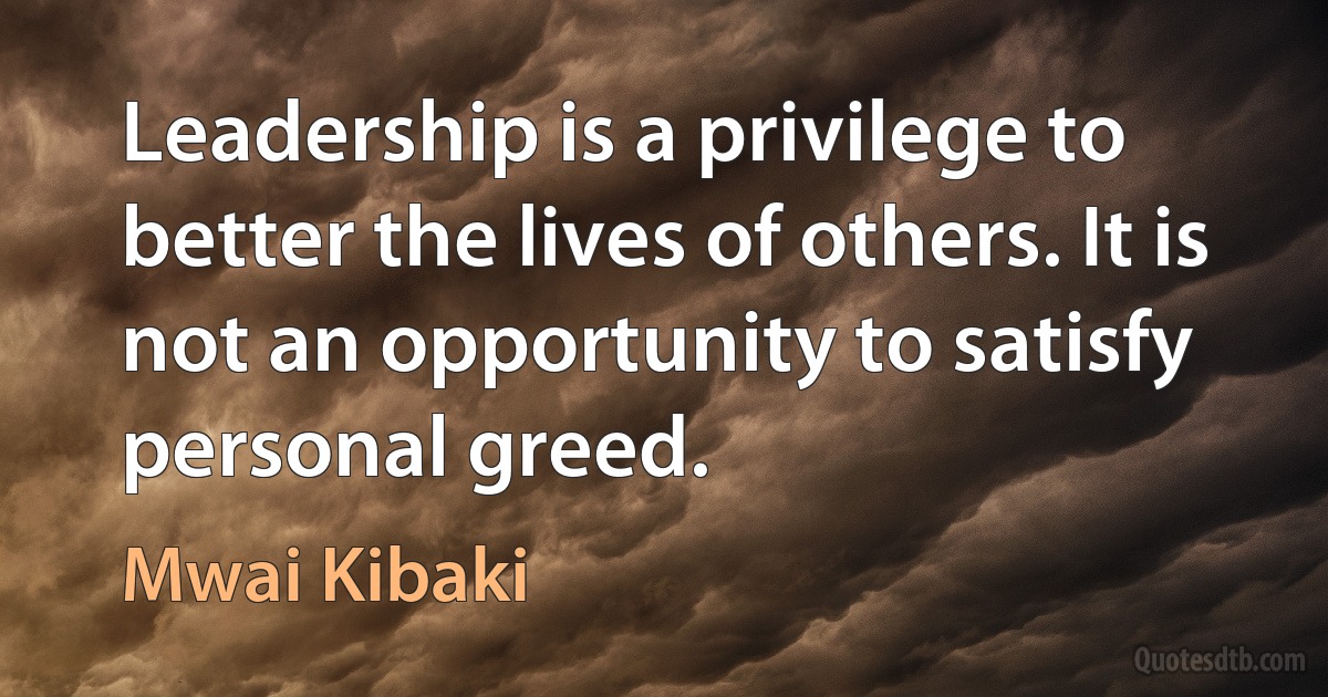 Leadership is a privilege to better the lives of others. It is not an opportunity to satisfy personal greed. (Mwai Kibaki)