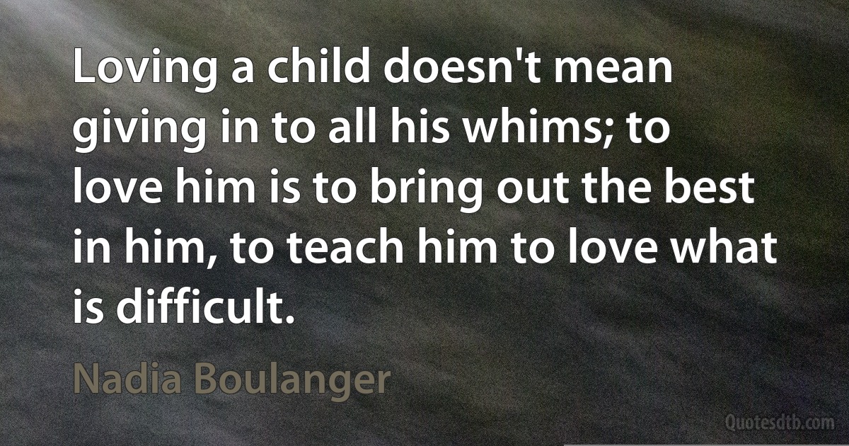 Loving a child doesn't mean giving in to all his whims; to love him is to bring out the best in him, to teach him to love what is difficult. (Nadia Boulanger)