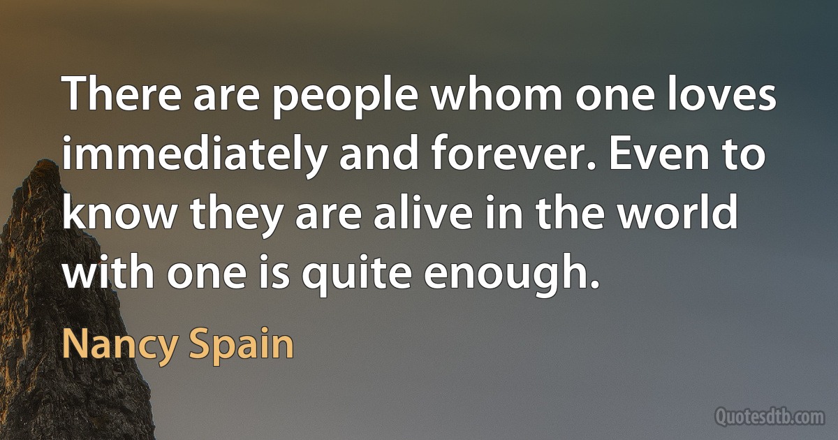 There are people whom one loves immediately and forever. Even to know they are alive in the world with one is quite enough. (Nancy Spain)