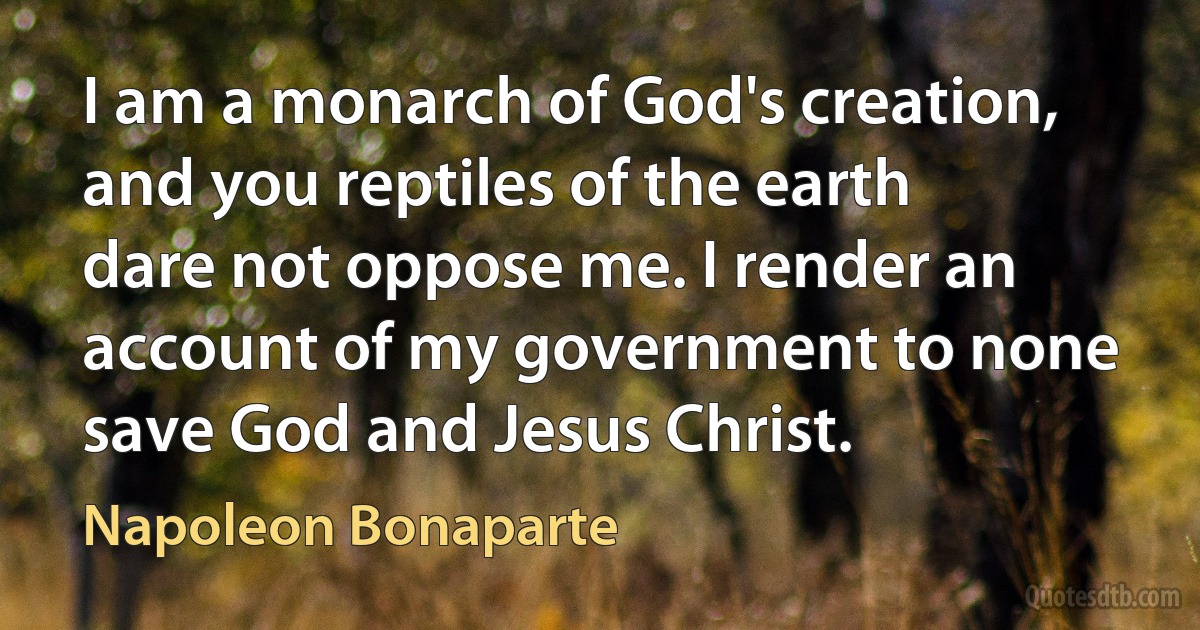 I am a monarch of God's creation, and you reptiles of the earth dare not oppose me. I render an account of my government to none save God and Jesus Christ. (Napoleon Bonaparte)