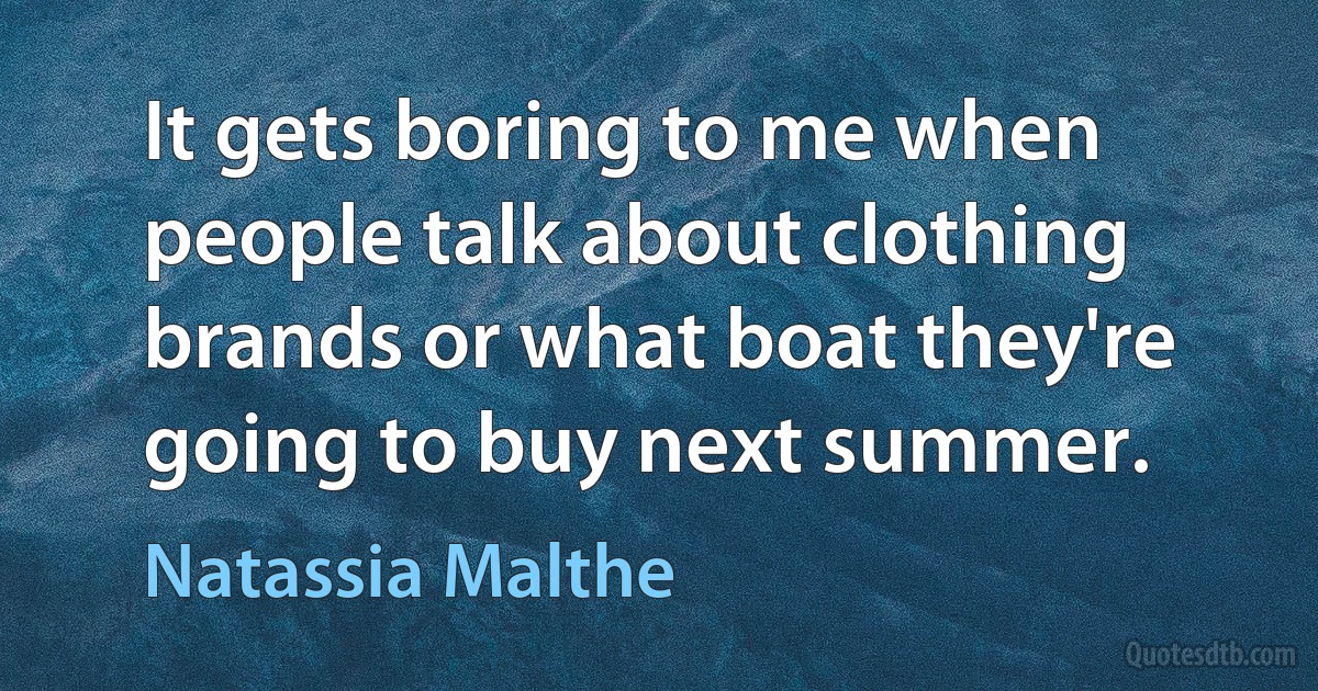 It gets boring to me when people talk about clothing brands or what boat they're going to buy next summer. (Natassia Malthe)