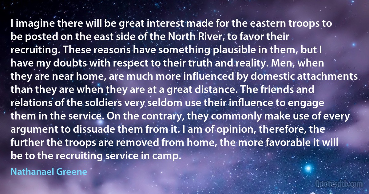 I imagine there will be great interest made for the eastern troops to be posted on the east side of the North River, to favor their recruiting. These reasons have something plausible in them, but I have my doubts with respect to their truth and reality. Men, when they are near home, are much more influenced by domestic attachments than they are when they are at a great distance. The friends and relations of the soldiers very seldom use their influence to engage them in the service. On the contrary, they commonly make use of every argument to dissuade them from it. I am of opinion, therefore, the further the troops are removed from home, the more favorable it will be to the recruiting service in camp. (Nathanael Greene)