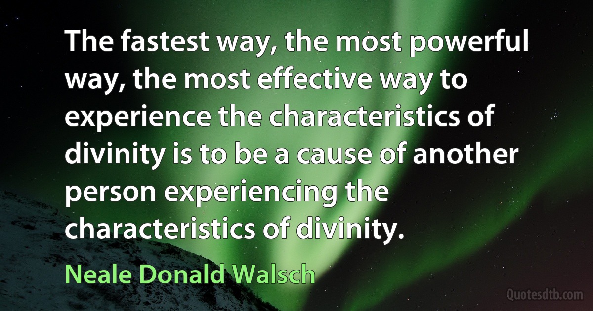 The fastest way, the most powerful way, the most effective way to experience the characteristics of divinity is to be a cause of another person experiencing the characteristics of divinity. (Neale Donald Walsch)