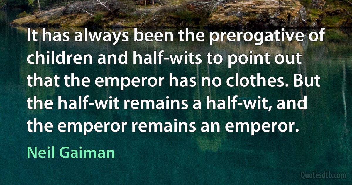 It has always been the prerogative of children and half-wits to point out that the emperor has no clothes. But the half-wit remains a half-wit, and the emperor remains an emperor. (Neil Gaiman)