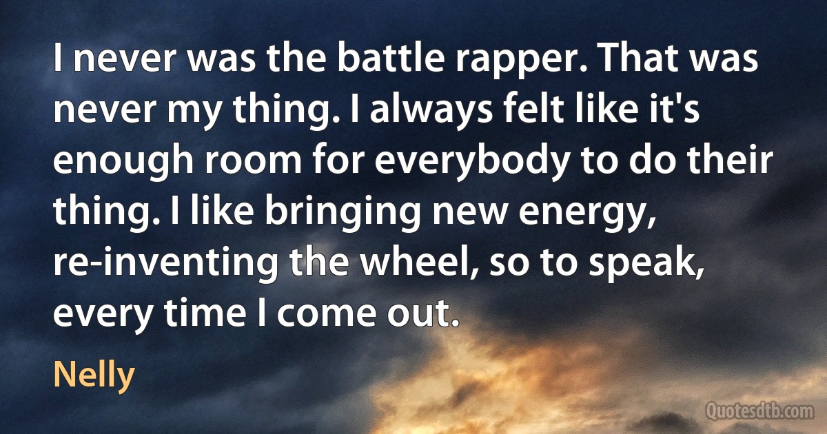 I never was the battle rapper. That was never my thing. I always felt like it's enough room for everybody to do their thing. I like bringing new energy, re-inventing the wheel, so to speak, every time I come out. (Nelly)