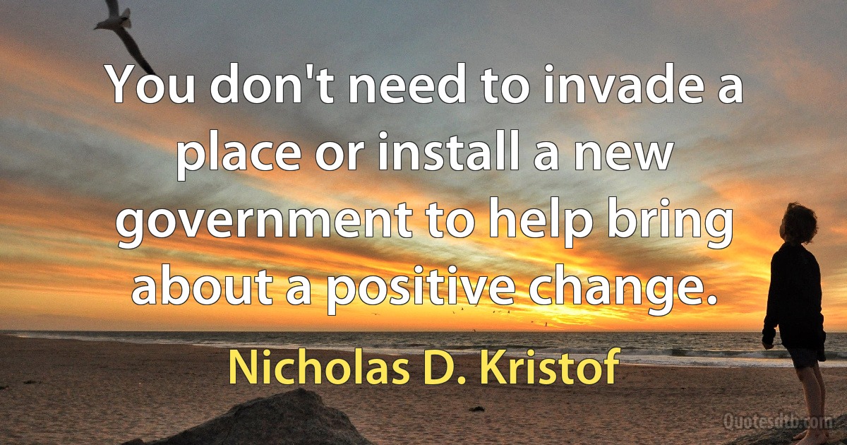 You don't need to invade a place or install a new government to help bring about a positive change. (Nicholas D. Kristof)