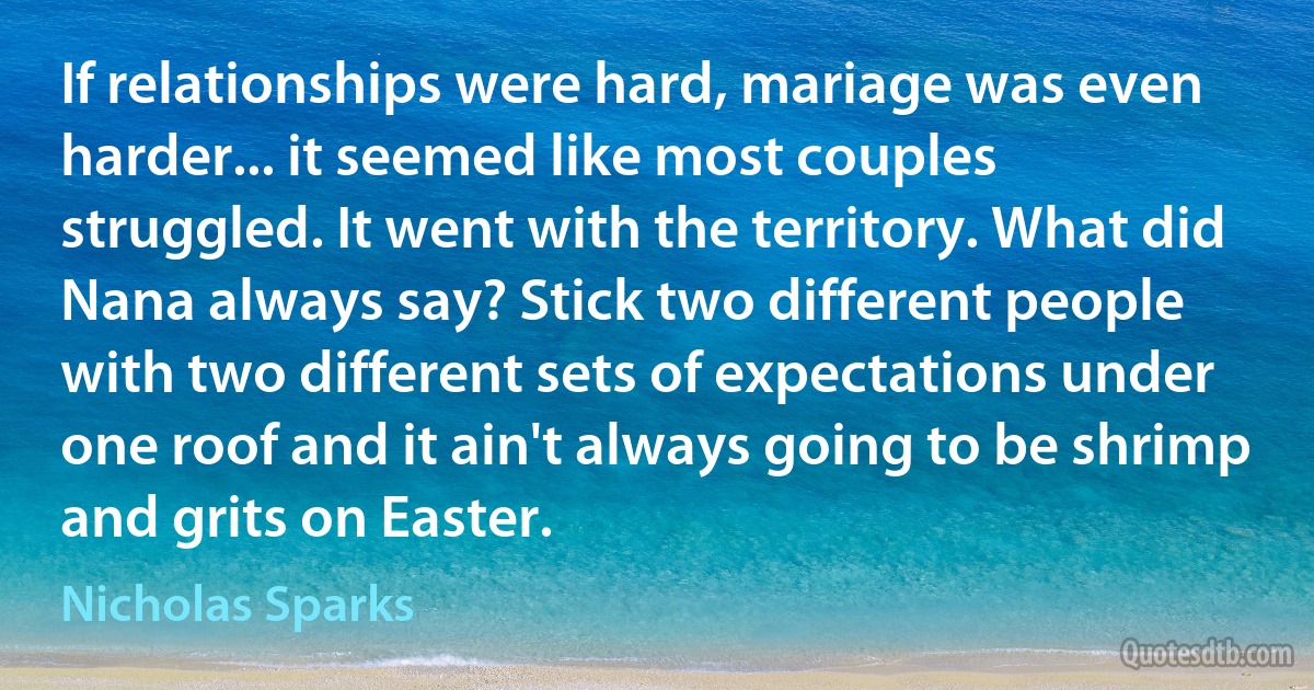 If relationships were hard, mariage was even harder... it seemed like most couples struggled. It went with the territory. What did Nana always say? Stick two different people with two different sets of expectations under one roof and it ain't always going to be shrimp and grits on Easter. (Nicholas Sparks)