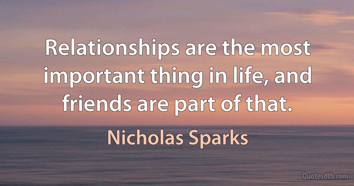 Relationships are the most important thing in life, and friends are part of that. (Nicholas Sparks)