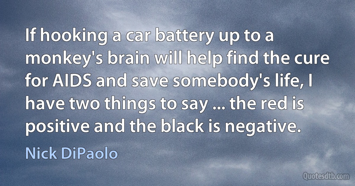 If hooking a car battery up to a monkey's brain will help find the cure for AIDS and save somebody's life, I have two things to say ... the red is positive and the black is negative. (Nick DiPaolo)