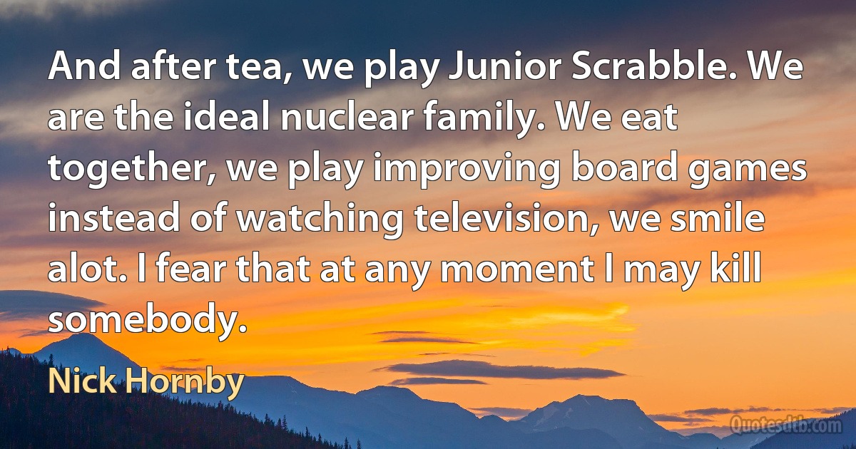 And after tea, we play Junior Scrabble. We are the ideal nuclear family. We eat together, we play improving board games instead of watching television, we smile alot. I fear that at any moment I may kill somebody. (Nick Hornby)