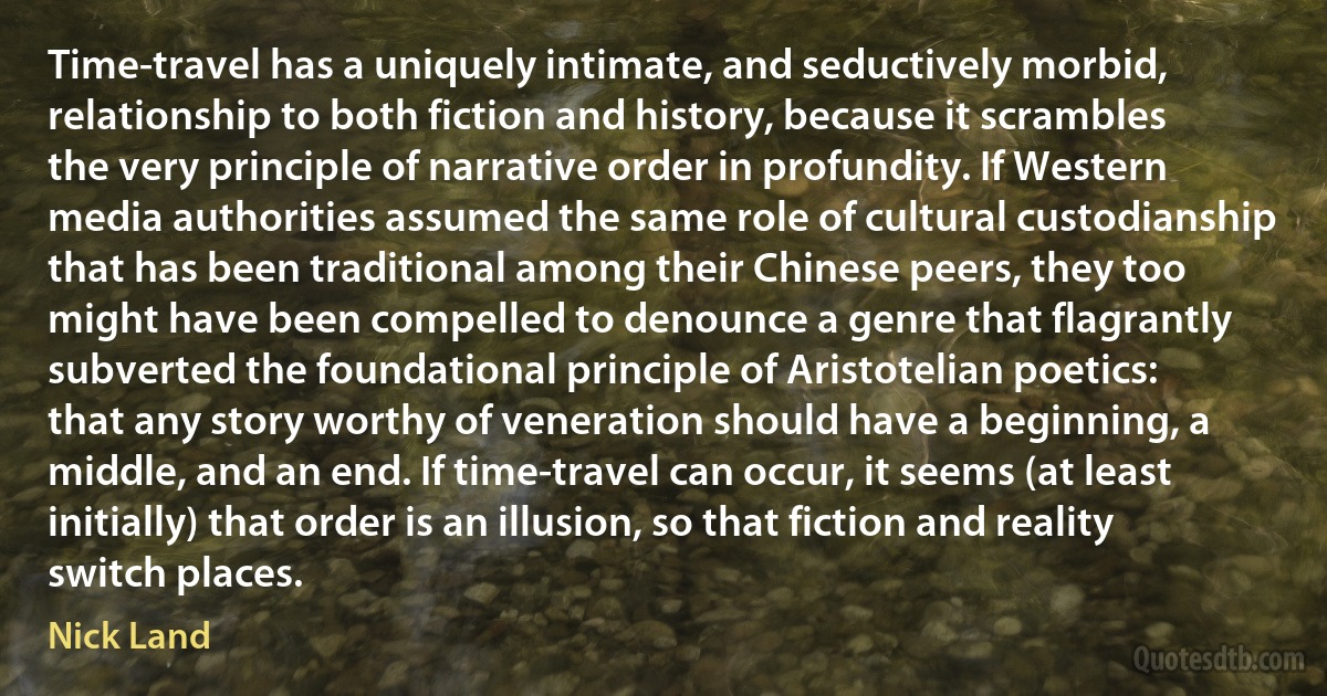 Time-travel has a uniquely intimate, and seductively morbid, relationship to both fiction and history, because it scrambles the very principle of narrative order in profundity. If Western media authorities assumed the same role of cultural custodianship that has been traditional among their Chinese peers, they too might have been compelled to denounce a genre that flagrantly subverted the foundational principle of Aristotelian poetics: that any story worthy of veneration should have a beginning, a middle, and an end. If time-travel can occur, it seems (at least initially) that order is an illusion, so that fiction and reality switch places. (Nick Land)