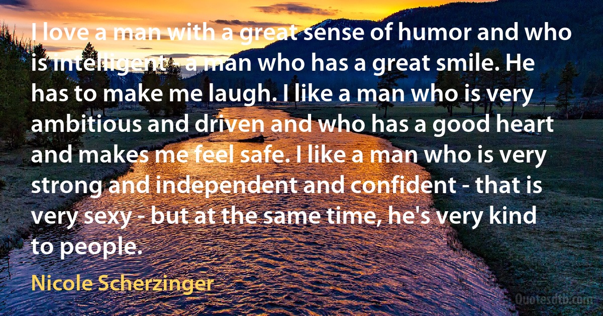 I love a man with a great sense of humor and who is intelligent - a man who has a great smile. He has to make me laugh. I like a man who is very ambitious and driven and who has a good heart and makes me feel safe. I like a man who is very strong and independent and confident - that is very sexy - but at the same time, he's very kind to people. (Nicole Scherzinger)