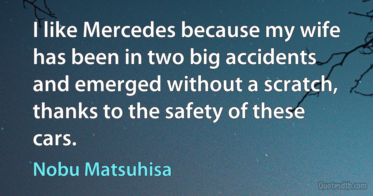 I like Mercedes because my wife has been in two big accidents and emerged without a scratch, thanks to the safety of these cars. (Nobu Matsuhisa)