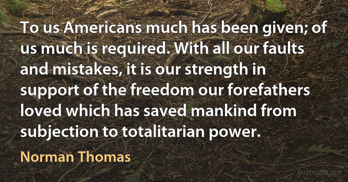 To us Americans much has been given; of us much is required. With all our faults and mistakes, it is our strength in support of the freedom our forefathers loved which has saved mankind from subjection to totalitarian power. (Norman Thomas)