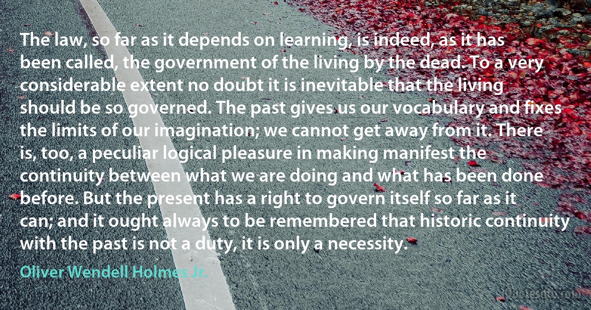 The law, so far as it depends on learning, is indeed, as it has been called, the government of the living by the dead. To a very considerable extent no doubt it is inevitable that the living should be so governed. The past gives us our vocabulary and fixes the limits of our imagination; we cannot get away from it. There is, too, a peculiar logical pleasure in making manifest the continuity between what we are doing and what has been done before. But the present has a right to govern itself so far as it can; and it ought always to be remembered that historic continuity with the past is not a duty, it is only a necessity. (Oliver Wendell Holmes Jr.)