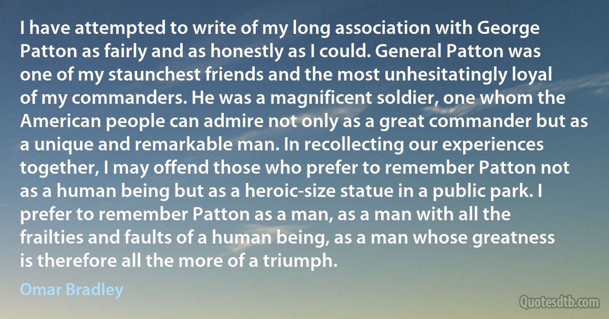 I have attempted to write of my long association with George Patton as fairly and as honestly as I could. General Patton was one of my staunchest friends and the most unhesitatingly loyal of my commanders. He was a magnificent soldier, one whom the American people can admire not only as a great commander but as a unique and remarkable man. In recollecting our experiences together, I may offend those who prefer to remember Patton not as a human being but as a heroic-size statue in a public park. I prefer to remember Patton as a man, as a man with all the frailties and faults of a human being, as a man whose greatness is therefore all the more of a triumph. (Omar Bradley)