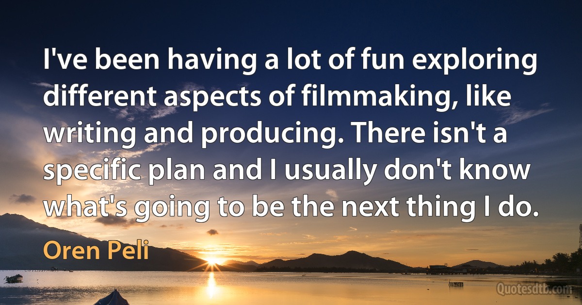 I've been having a lot of fun exploring different aspects of filmmaking, like writing and producing. There isn't a specific plan and I usually don't know what's going to be the next thing I do. (Oren Peli)