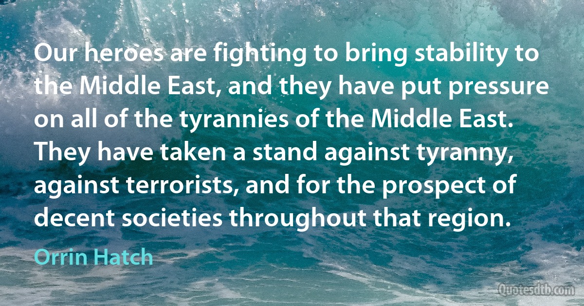 Our heroes are fighting to bring stability to the Middle East, and they have put pressure on all of the tyrannies of the Middle East. They have taken a stand against tyranny, against terrorists, and for the prospect of decent societies throughout that region. (Orrin Hatch)