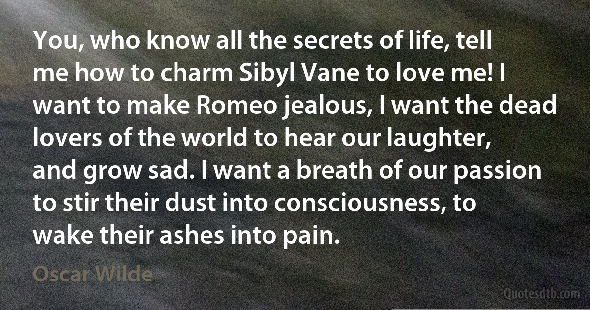 You, who know all the secrets of life, tell me how to charm Sibyl Vane to love me! I want to make Romeo jealous, I want the dead lovers of the world to hear our laughter, and grow sad. I want a breath of our passion to stir their dust into consciousness, to wake their ashes into pain. (Oscar Wilde)