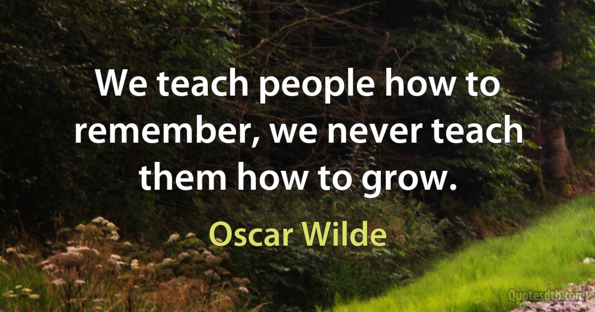 We teach people how to remember, we never teach them how to grow. (Oscar Wilde)