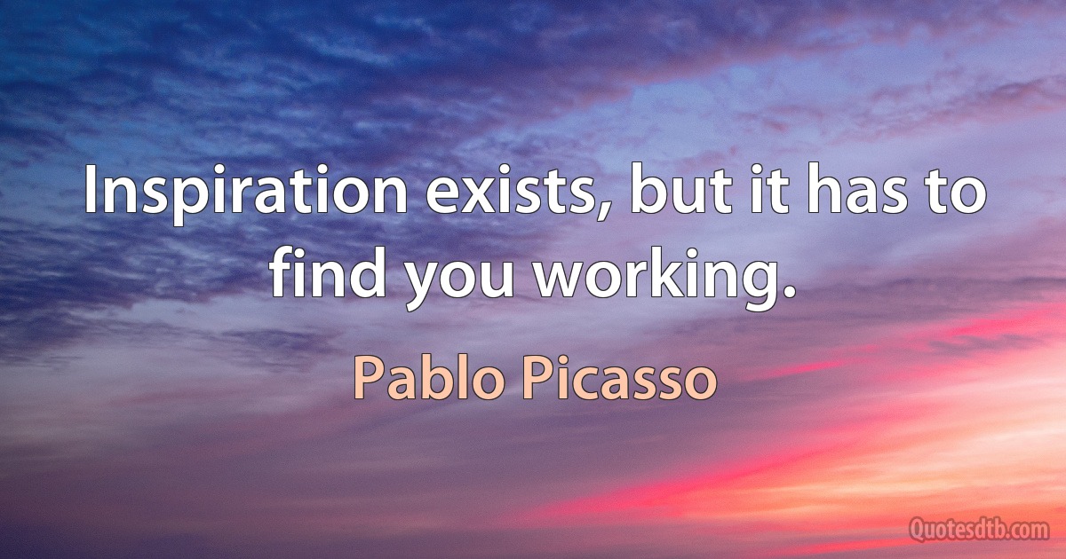 Inspiration exists, but it has to find you working. (Pablo Picasso)