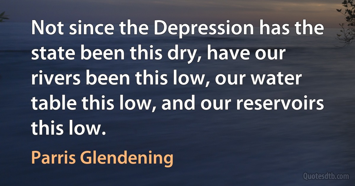 Not since the Depression has the state been this dry, have our rivers been this low, our water table this low, and our reservoirs this low. (Parris Glendening)