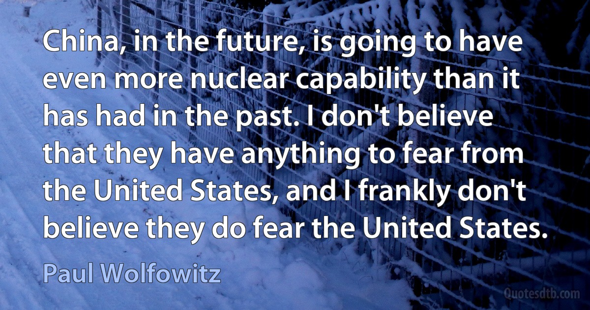 China, in the future, is going to have even more nuclear capability than it has had in the past. I don't believe that they have anything to fear from the United States, and I frankly don't believe they do fear the United States. (Paul Wolfowitz)