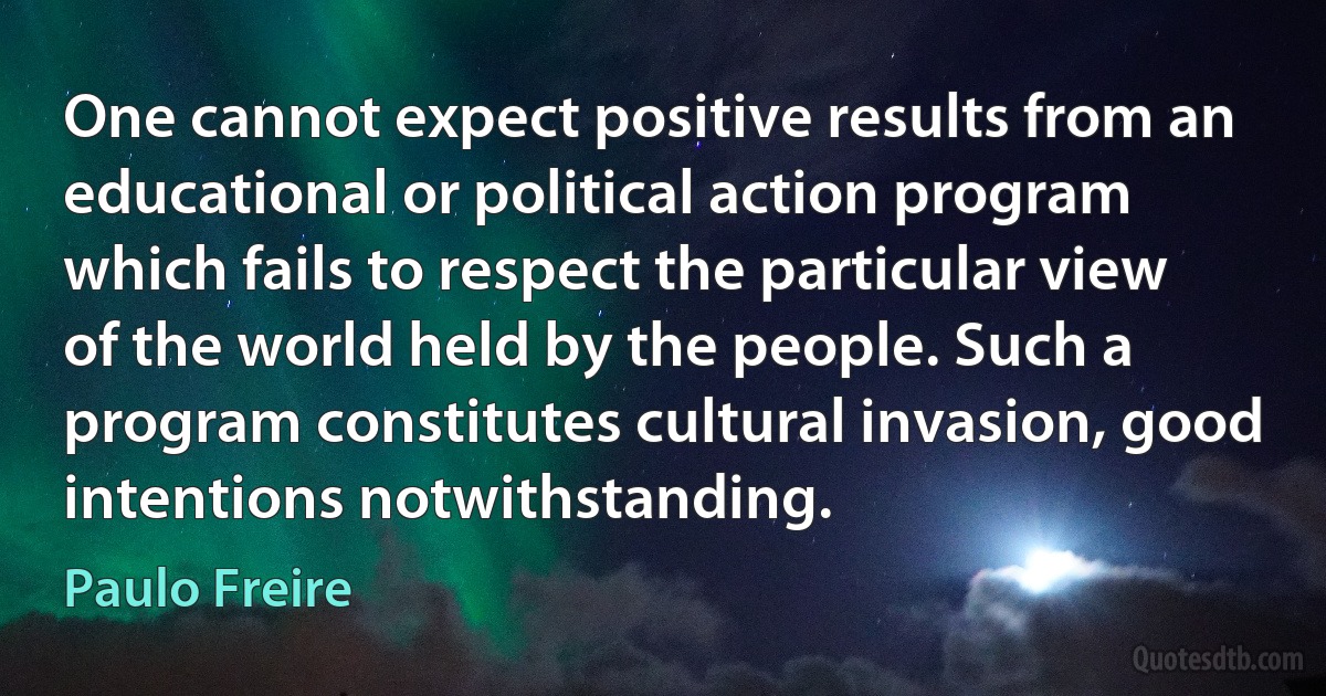 One cannot expect positive results from an educational or political action program which fails to respect the particular view of the world held by the people. Such a program constitutes cultural invasion, good intentions notwithstanding. (Paulo Freire)