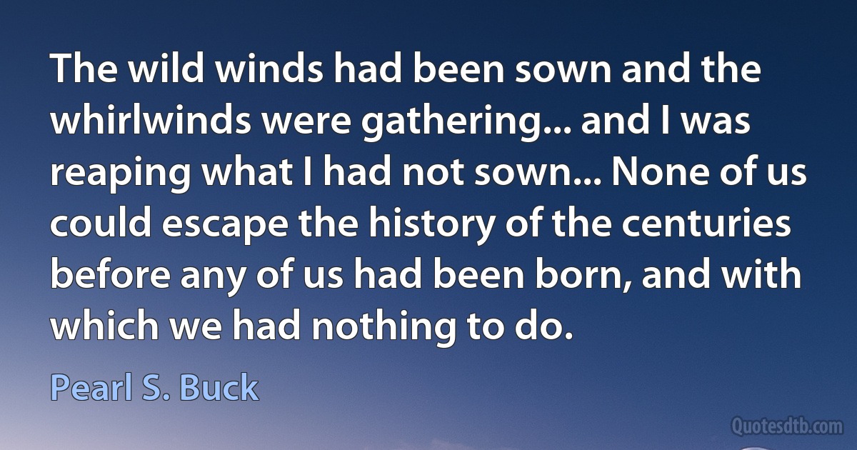 The wild winds had been sown and the whirlwinds were gathering... and I was reaping what I had not sown... None of us could escape the history of the centuries before any of us had been born, and with which we had nothing to do. (Pearl S. Buck)