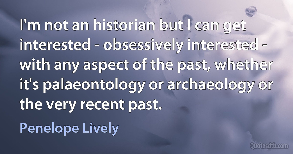 I'm not an historian but I can get interested - obsessively interested - with any aspect of the past, whether it's palaeontology or archaeology or the very recent past. (Penelope Lively)