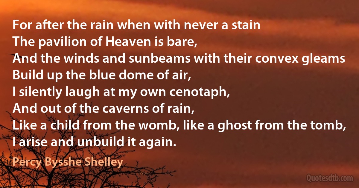 For after the rain when with never a stain
The pavilion of Heaven is bare,
And the winds and sunbeams with their convex gleams
Build up the blue dome of air,
I silently laugh at my own cenotaph,
And out of the caverns of rain,
Like a child from the womb, like a ghost from the tomb,
I arise and unbuild it again. (Percy Bysshe Shelley)