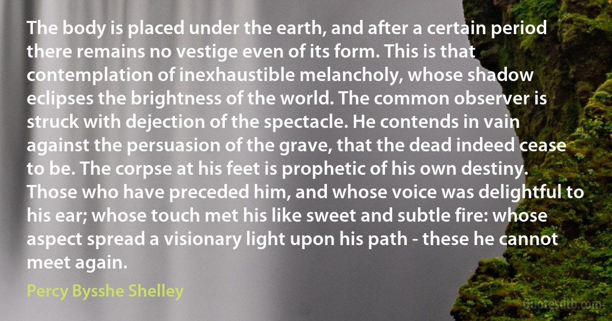 The body is placed under the earth, and after a certain period there remains no vestige even of its form. This is that contemplation of inexhaustible melancholy, whose shadow eclipses the brightness of the world. The common observer is struck with dejection of the spectacle. He contends in vain against the persuasion of the grave, that the dead indeed cease to be. The corpse at his feet is prophetic of his own destiny. Those who have preceded him, and whose voice was delightful to his ear; whose touch met his like sweet and subtle fire: whose aspect spread a visionary light upon his path - these he cannot meet again. (Percy Bysshe Shelley)