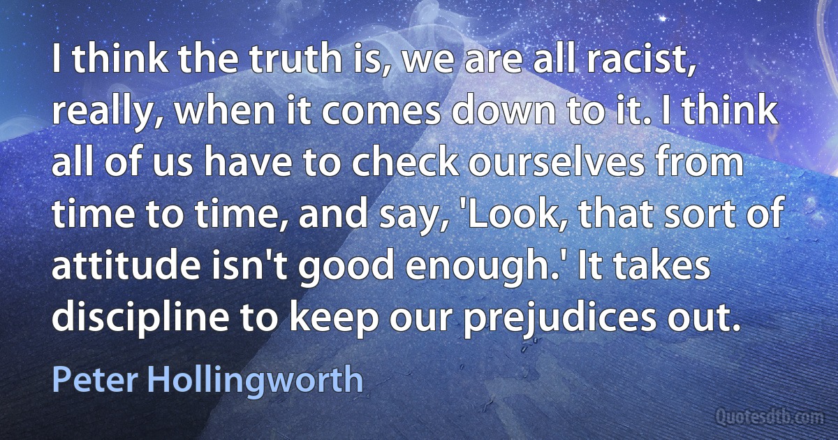 I think the truth is, we are all racist, really, when it comes down to it. I think all of us have to check ourselves from time to time, and say, 'Look, that sort of attitude isn't good enough.' It takes discipline to keep our prejudices out. (Peter Hollingworth)