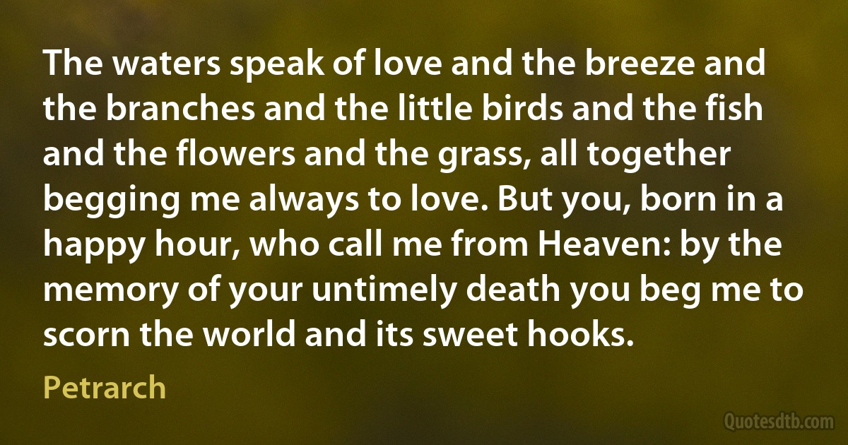 The waters speak of love and the breeze and the branches and the little birds and the fish and the flowers and the grass, all together begging me always to love. But you, born in a happy hour, who call me from Heaven: by the memory of your untimely death you beg me to scorn the world and its sweet hooks. (Petrarch)