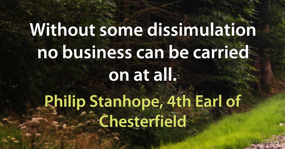 Without some dissimulation no business can be carried on at all. (Philip Stanhope, 4th Earl of Chesterfield)