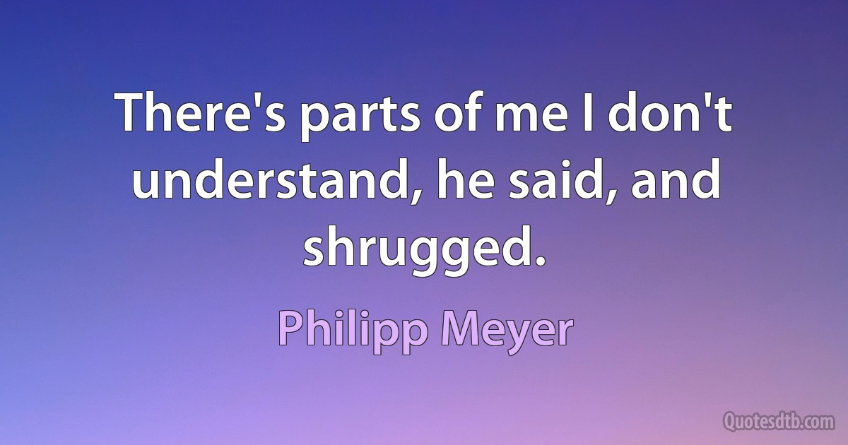 There's parts of me I don't understand, he said, and shrugged. (Philipp Meyer)