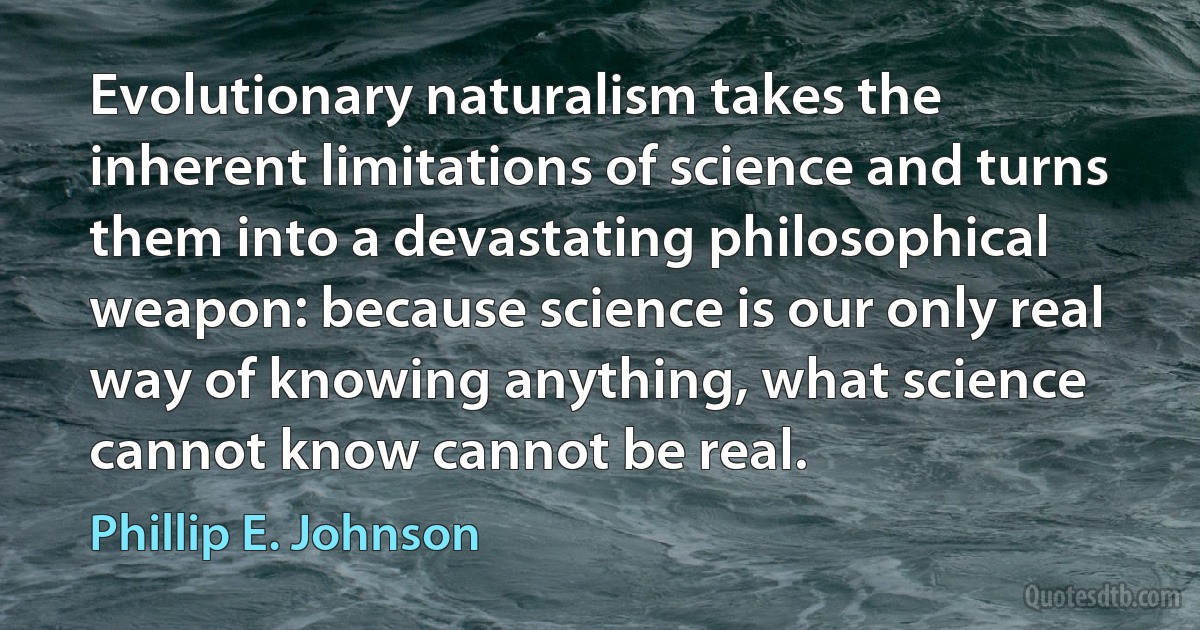 Evolutionary naturalism takes the inherent limitations of science and turns them into a devastating philosophical weapon: because science is our only real way of knowing anything, what science cannot know cannot be real. (Phillip E. Johnson)