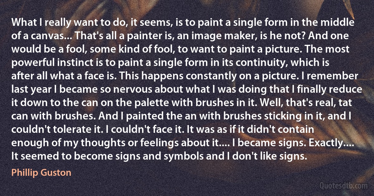 What I really want to do, it seems, is to paint a single form in the middle of a canvas... That's all a painter is, an image maker, is he not? And one would be a fool, some kind of fool, to want to paint a picture. The most powerful instinct is to paint a single form in its continuity, which is after all what a face is. This happens constantly on a picture. I remember last year I became so nervous about what I was doing that I finally reduce it down to the can on the palette with brushes in it. Well, that's real, tat can with brushes. And I painted the an with brushes sticking in it, and I couldn't tolerate it. I couldn't face it. It was as if it didn't contain enough of my thoughts or feelings about it.... I became signs. Exactly.... It seemed to become signs and symbols and I don't like signs. (Phillip Guston)