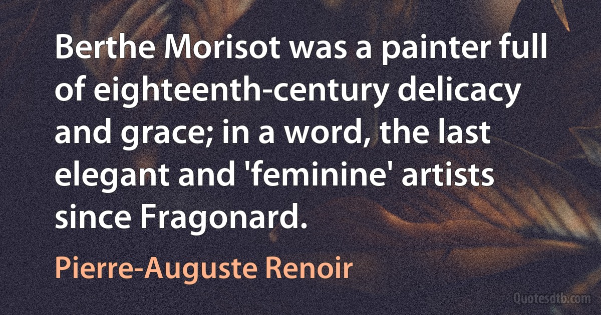 Berthe Morisot was a painter full of eighteenth-century delicacy and grace; in a word, the last elegant and 'feminine' artists since Fragonard. (Pierre-Auguste Renoir)