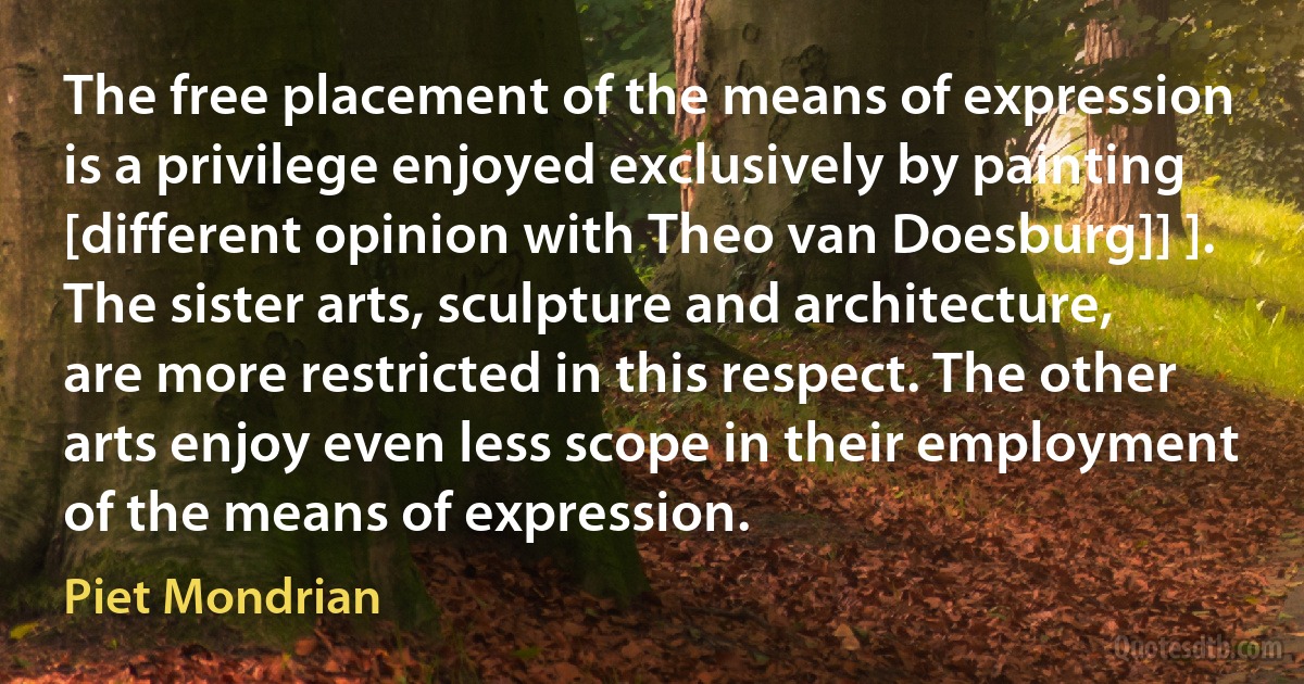 The free placement of the means of expression is a privilege enjoyed exclusively by painting [different opinion with Theo van Doesburg]] ]. The sister arts, sculpture and architecture, are more restricted in this respect. The other arts enjoy even less scope in their employment of the means of expression. (Piet Mondrian)