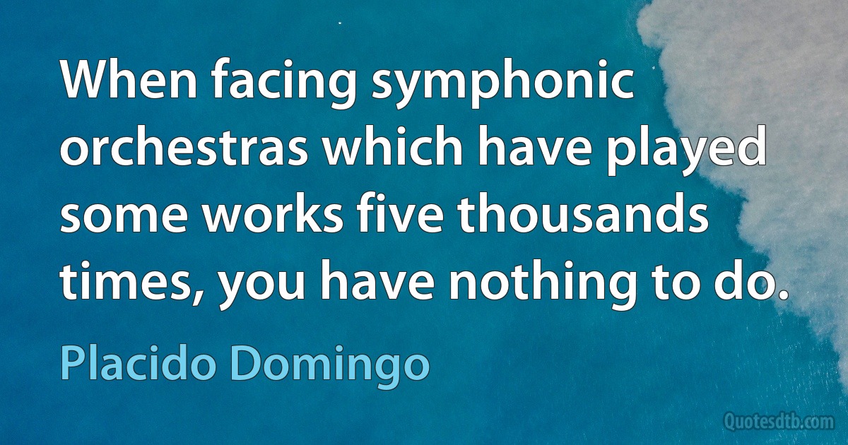 When facing symphonic orchestras which have played some works five thousands times, you have nothing to do. (Placido Domingo)