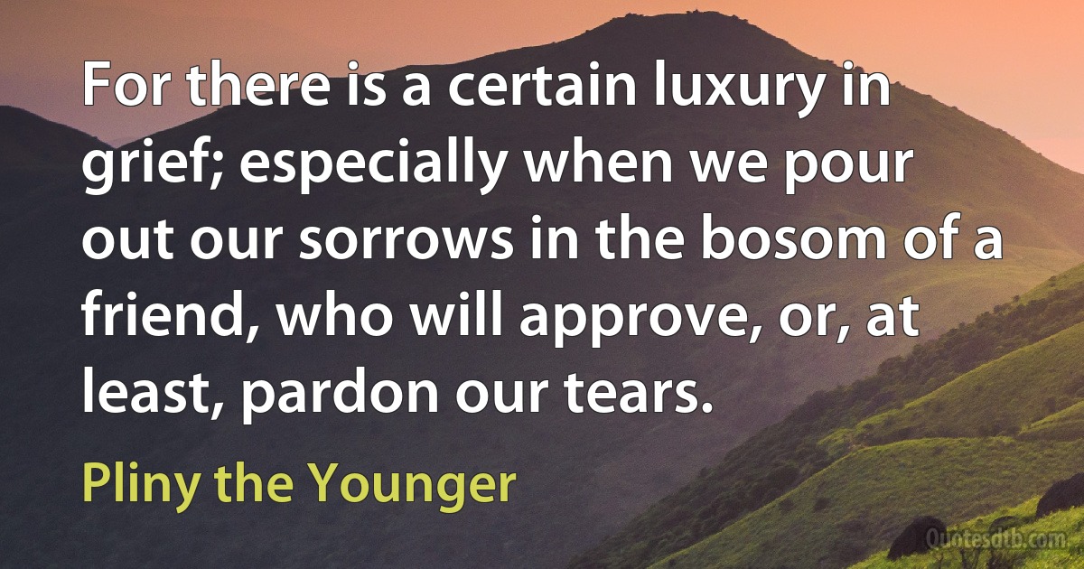 For there is a certain luxury in grief; especially when we pour out our sorrows in the bosom of a friend, who will approve, or, at least, pardon our tears. (Pliny the Younger)