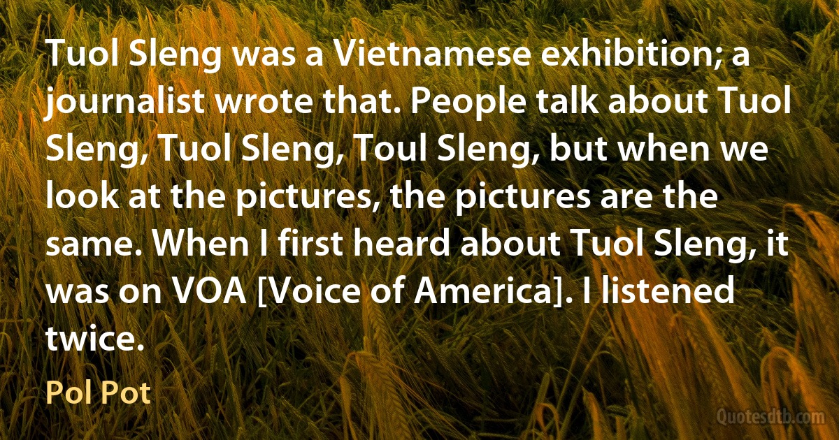 Tuol Sleng was a Vietnamese exhibition; a journalist wrote that. People talk about Tuol Sleng, Tuol Sleng, Toul Sleng, but when we look at the pictures, the pictures are the same. When I first heard about Tuol Sleng, it was on VOA [Voice of America]. I listened twice. (Pol Pot)