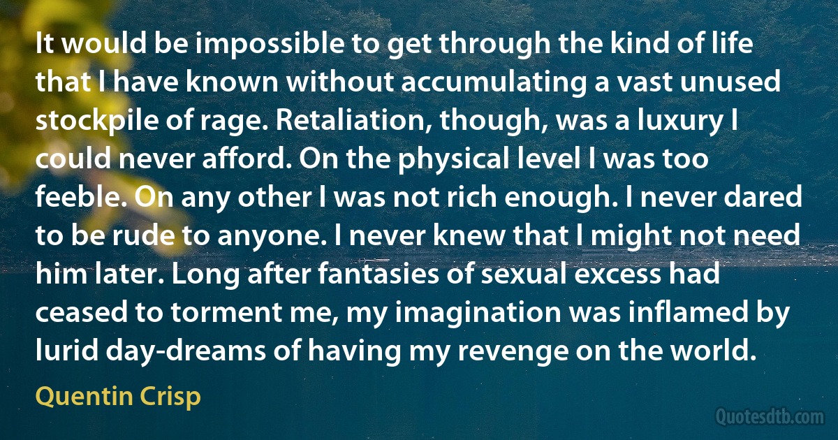 It would be impossible to get through the kind of life that I have known without accumulating a vast unused stockpile of rage. Retaliation, though, was a luxury I could never afford. On the physical level I was too feeble. On any other I was not rich enough. I never dared to be rude to anyone. I never knew that I might not need him later. Long after fantasies of sexual excess had ceased to torment me, my imagination was inflamed by lurid day-dreams of having my revenge on the world. (Quentin Crisp)