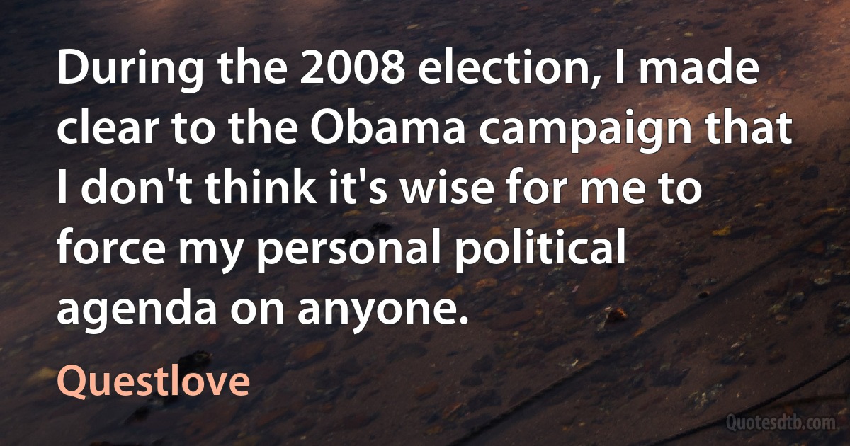 During the 2008 election, I made clear to the Obama campaign that I don't think it's wise for me to force my personal political agenda on anyone. (Questlove)