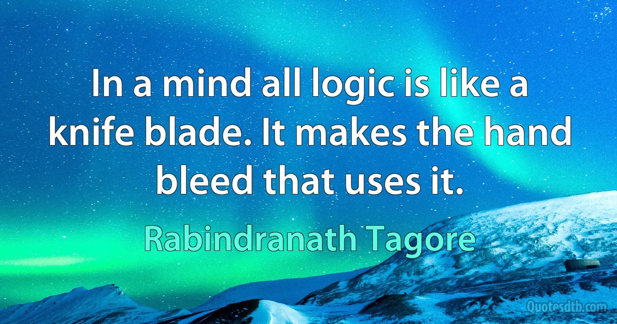 In a mind all logic is like a knife blade. It makes the hand bleed that uses it. (Rabindranath Tagore)