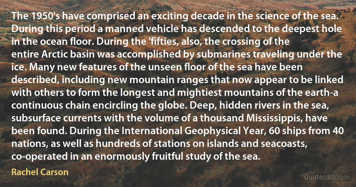 The 1950's have comprised an exciting decade in the science of the sea. During this period a manned vehicle has descended to the deepest hole in the ocean floor. During the 'fifties, also, the crossing of the entire Arctic basin was accomplished by submarines traveling under the ice. Many new features of the unseen floor of the sea have been described, including new mountain ranges that now appear to be linked with others to form the longest and mightiest mountains of the earth-a continuous chain encircling the globe. Deep, hidden rivers in the sea, subsurface currents with the volume of a thousand Mississippis, have been found. During the International Geophysical Year, 60 ships from 40 nations, as well as hundreds of stations on islands and seacoasts, co-operated in an enormously fruitful study of the sea. (Rachel Carson)