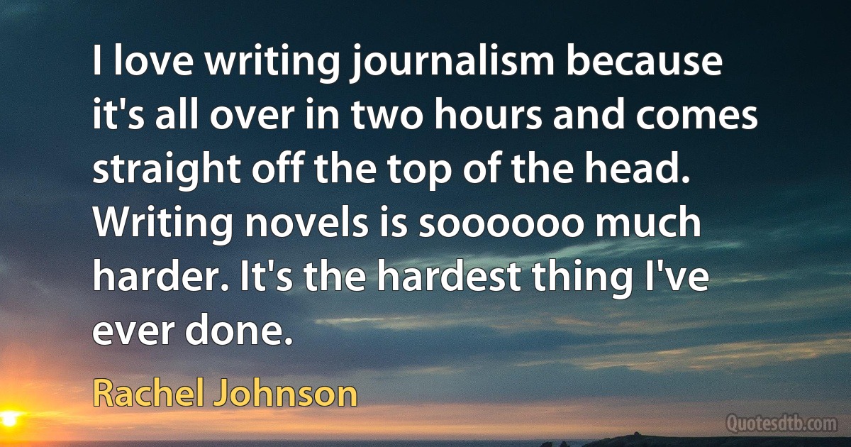 I love writing journalism because it's all over in two hours and comes straight off the top of the head. Writing novels is soooooo much harder. It's the hardest thing I've ever done. (Rachel Johnson)